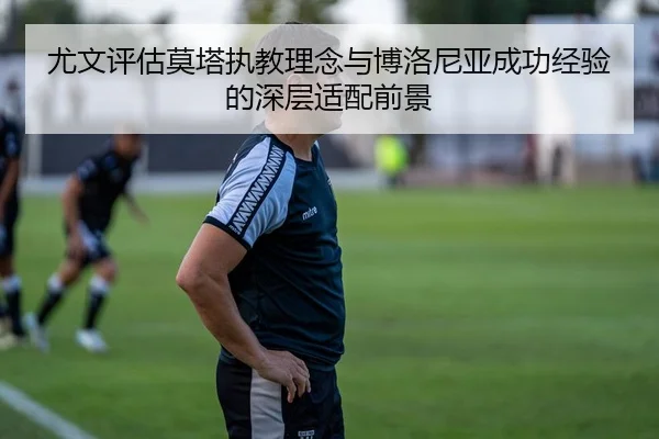 尤文评估莫塔执教理念与博洛尼亚成功经验的深层适配前景
