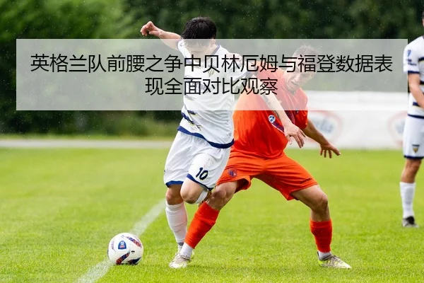 英格兰队前腰之争中贝林厄姆与福登数据表现全面对比观察